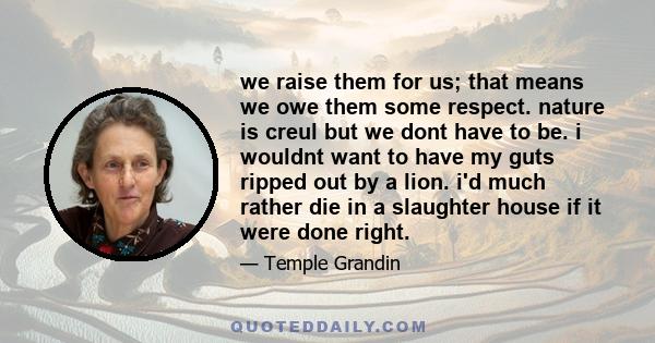 we raise them for us; that means we owe them some respect. nature is creul but we dont have to be. i wouldnt want to have my guts ripped out by a lion. i'd much rather die in a slaughter house if it were done right.