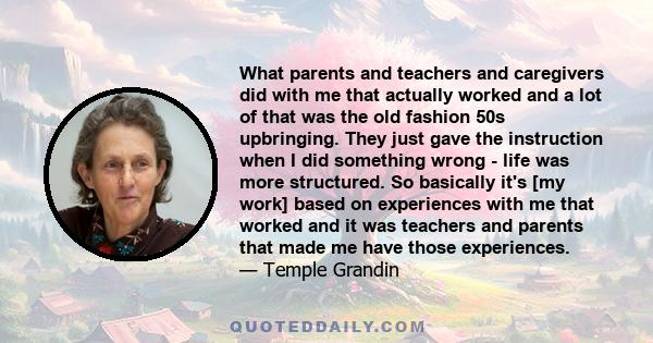 What parents and teachers and caregivers did with me that actually worked and a lot of that was the old fashion 50s upbringing. They just gave the instruction when I did something wrong - life was more structured. So