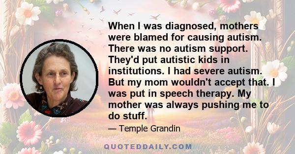 When I was diagnosed, mothers were blamed for causing autism. There was no autism support. They'd put autistic kids in institutions. I had severe autism. But my mom wouldn't accept that. I was put in speech therapy. My