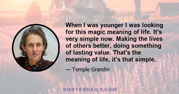 When I was younger I was looking for this magic meaning of life. It's very simple now. Making the lives of others better, doing something of lasting value. That's the meaning of life, it's that simple.