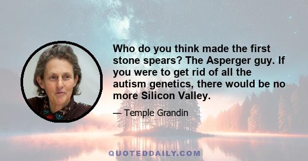 Who do you think made the first stone spears? The Asperger guy. If you were to get rid of all the autism genetics, there would be no more Silicon Valley.