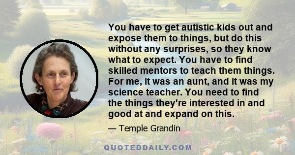 You have to get autistic kids out and expose them to things, but do this without any surprises, so they know what to expect. You have to find skilled mentors to teach them things. For me, it was an aunt, and it was my