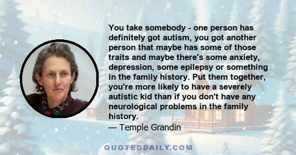 You take somebody - one person has definitely got autism, you got another person that maybe has some of those traits and maybe there's some anxiety, depression, some epilepsy or something in the family history. Put them 