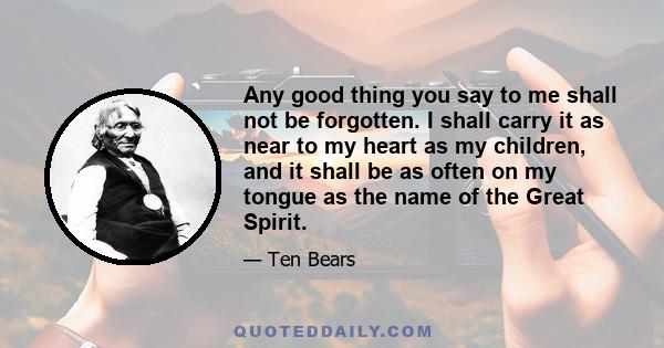 Any good thing you say to me shall not be forgotten. I shall carry it as near to my heart as my children, and it shall be as often on my tongue as the name of the Great Spirit.