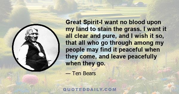 Great Spirit-I want no blood upon my land to stain the grass. I want it all clear and pure, and I wish it so, that all who go through among my people may find it peaceful when they come, and leave peacefully when they