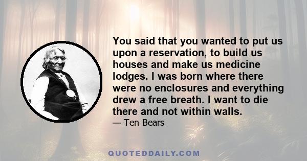 You said that you wanted to put us upon a reservation, to build us houses and make us medicine lodges. I was born where there were no enclosures and everything drew a free breath. I want to die there and not within