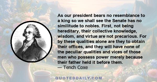 As our president bears no resemblance to a king so we shall see the Senate has no similitude to nobles. First, not being hereditary, their collective knowledge, wisdom, and virtue are not precarious. For by these