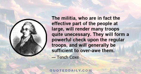 The militia, who are in fact the effective part of the people at large, will render many troops quite unecessary. They will form a powerful check upon the regular troops, and will generally be sufficient to over-awe