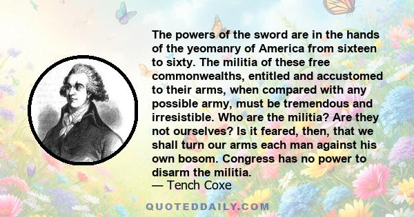 The powers of the sword are in the hands of the yeomanry of America from sixteen to sixty. The militia of these free commonwealths, entitled and accustomed to their arms, when compared with any possible army, must be