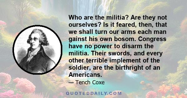 Who are the militia? Are they not ourselves? Is it feared, then, that we shall turn our arms each man gainst his own bosom. Congress have no power to disarm the militia. Their swords, and every other terrible implement