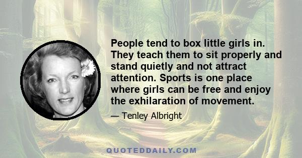 People tend to box little girls in. They teach them to sit properly and stand quietly and not attract attention. Sports is one place where girls can be free and enjoy the exhilaration of movement.