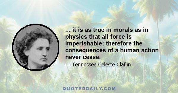 ... it is as true in morals as in physics that all force is imperishable; therefore the consequences of a human action never cease.