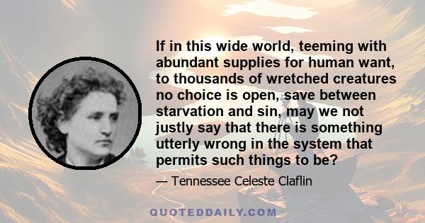 If in this wide world, teeming with abundant supplies for human want, to thousands of wretched creatures no choice is open, save between starvation and sin, may we not justly say that there is something utterly wrong in 