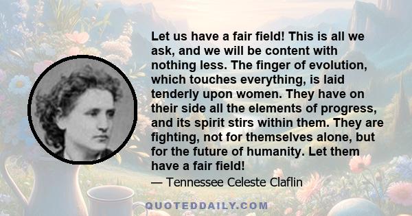 Let us have a fair field! This is all we ask, and we will be content with nothing less. The finger of evolution, which touches everything, is laid tenderly upon women. They have on their side all the elements of