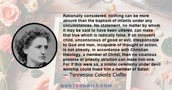 Rationally considered, nothing can be more absurd than the baptism of infants under any circumstances. No statement, no matter by whom it may be said to have been uttered, can make that true which is radically false. If 