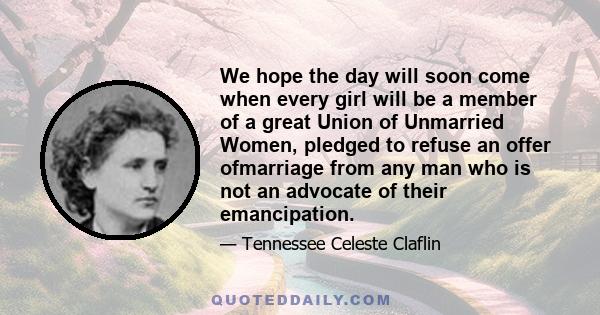 We hope the day will soon come when every girl will be a member of a great Union of Unmarried Women, pledged to refuse an offer ofmarriage from any man who is not an advocate of their emancipation.