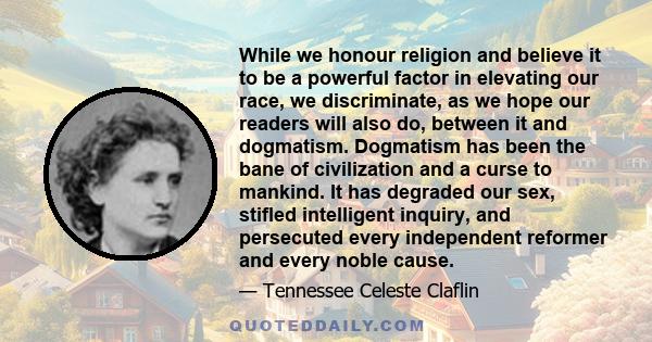 While we honour religion and believe it to be a powerful factor in elevating our race, we discriminate, as we hope our readers will also do, between it and dogmatism. Dogmatism has been the bane of civilization and a