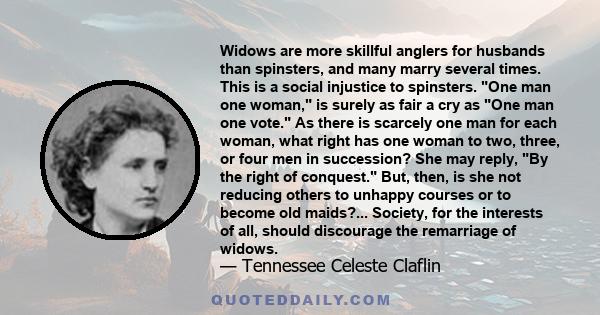 Widows are more skillful anglers for husbands than spinsters, and many marry several times. This is a social injustice to spinsters. One man one woman, is surely as fair a cry as One man one vote. As there is scarcely