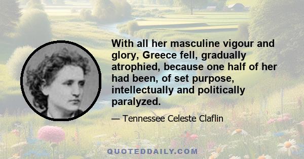 With all her masculine vigour and glory, Greece fell, gradually atrophied, because one half of her had been, of set purpose, intellectually and politically paralyzed.