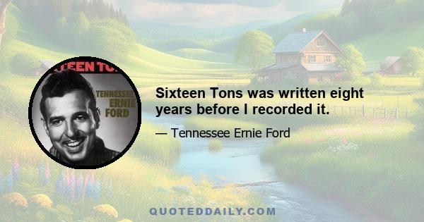 Sixteen Tons was written eight years before I recorded it.