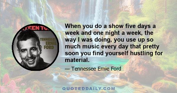 When you do a show five days a week and one night a week, the way I was doing, you use up so much music every day that pretty soon you find yourself hustling for material.