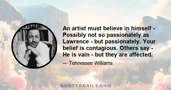 An artist must believe in himself - Possibly not so passionately as Lawrence - but passionately. Your belief is contagious. Others say - He is vain - but they are affected.