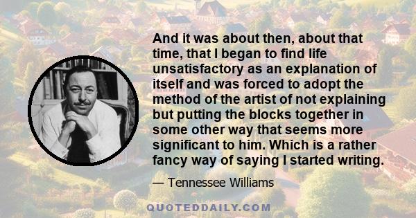 And it was about then, about that time, that I began to find life unsatisfactory as an explanation of itself and was forced to adopt the method of the artist of not explaining but putting the blocks together in some