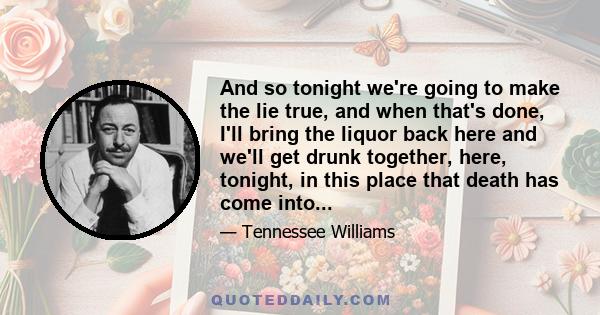 And so tonight we're going to make the lie true, and when that's done, I'll bring the liquor back here and we'll get drunk together, here, tonight, in this place that death has come into...