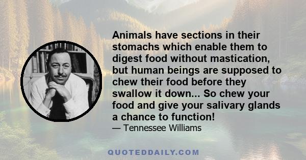 Animals have sections in their stomachs which enable them to digest food without mastication, but human beings are supposed to chew their food before they swallow it down... So chew your food and give your salivary