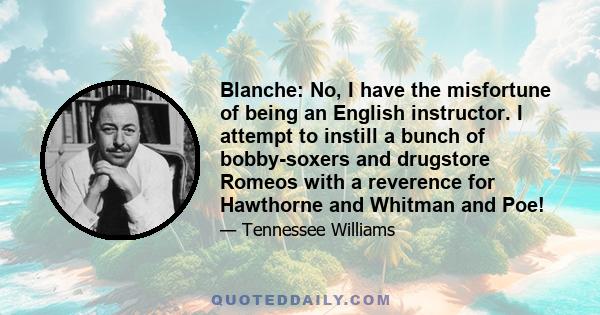 Blanche: No, I have the misfortune of being an English instructor. I attempt to instill a bunch of bobby-soxers and drugstore Romeos with a reverence for Hawthorne and Whitman and Poe!