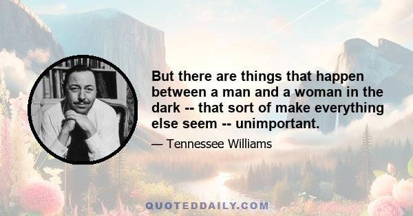 But there are things that happen between a man and a woman in the dark -- that sort of make everything else seem -- unimportant.