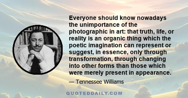 Everyone should know nowadays the unimportance of the photographic in art: that truth, life, or reality is an organic thing which the poetic imagination can represent or suggest, in essence, only through transformation, 