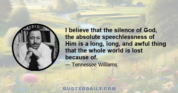 I believe that the silence of God, the absolute speechlessness of Him is a long, long, and awful thing that the whole world is lost because of.