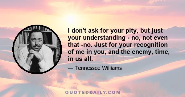 I don't ask for your pity, but just your understanding - no, not even that -no. Just for your recognition of me in you, and the enemy, time, in us all.