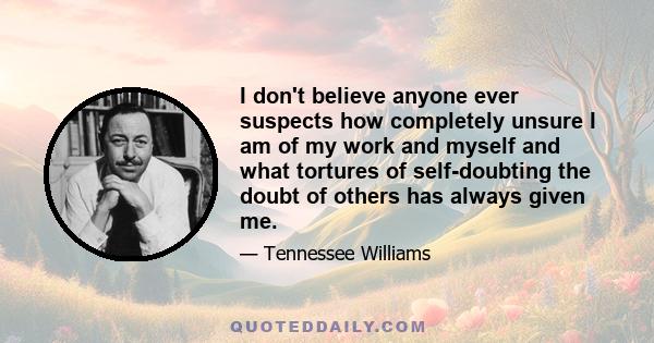 I don't believe anyone ever suspects how completely unsure I am of my work and myself and what tortures of self-doubting the doubt of others has always given me.