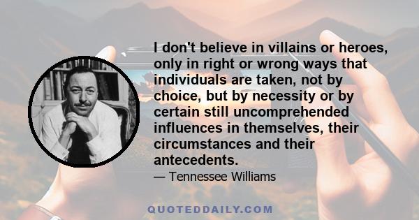 I don't believe in villains or heroes, only in right or wrong ways that individuals are taken, not by choice, but by necessity or by certain still uncomprehended influences in themselves, their circumstances and their