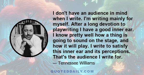 I don't have an audience in mind when I write. I'm writing mainly for myself. After a long devotion to playwriting I have a good inner ear. I know pretty well how a thing is going to sound on the stage, and how it will