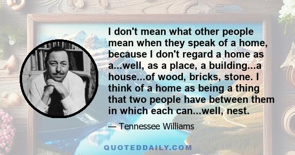 I don't mean what other people mean when they speak of a home, because I don't regard a home as a...well, as a place, a building...a house...of wood, bricks, stone. I think of a home as being a thing that two people