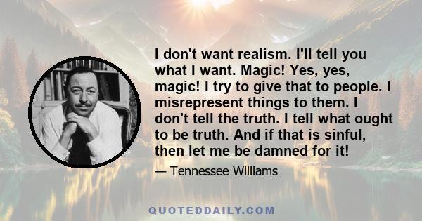 I don't want realism. I'll tell you what I want. Magic! Yes, yes, magic! I try to give that to people. I misrepresent things to them. I don't tell the truth. I tell what ought to be truth. And if that is sinful, then