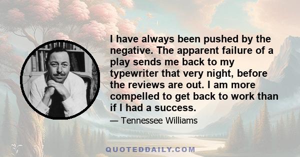 I have always been pushed by the negative. The apparent failure of a play sends me back to my typewriter that very night, before the reviews are out. I am more compelled to get back to work than if I had a success.