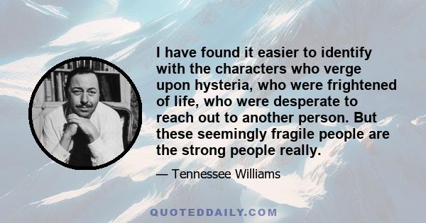 I have found it easier to identify with the characters who verge upon hysteria, who were frightened of life, who were desperate to reach out to another person. But these seemingly fragile people are the strong people