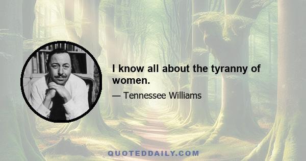 I know all about the tyranny of women.