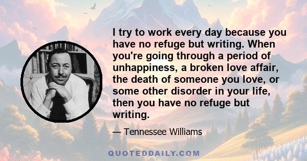 I try to work every day because you have no refuge but writing. When you're going through a period of unhappiness, a broken love affair, the death of someone you love, or some other disorder in your life, then you have