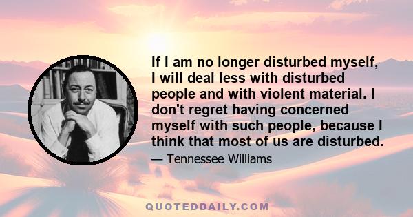 If I am no longer disturbed myself, I will deal less with disturbed people and with violent material. I don't regret having concerned myself with such people, because I think that most of us are disturbed.