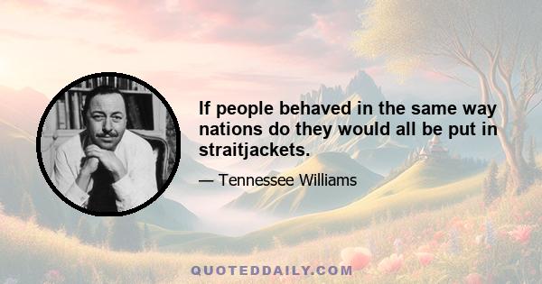 If people behaved in the same way nations do they would all be put in straitjackets.