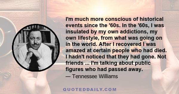 I'm much more conscious of historical events since the '60s. In the '60s, I was insulated by my own addictions, my own lifestyle, from what was going on in the world. After I recovered I was amazed at certain people who 