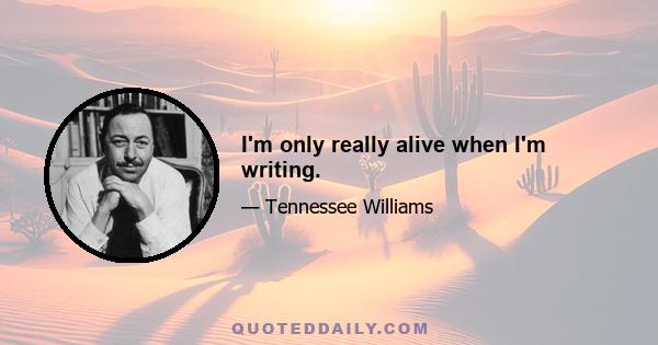 I'm only really alive when I'm writing.