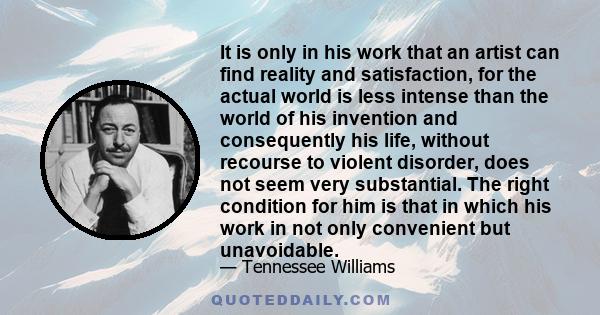 It is only in his work that an artist can find reality and satisfaction, for the actual world is less intense than the world of his invention and consequently his life, without recourse to violent disorder, does not