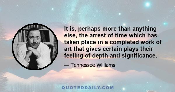 It is, perhaps more than anything else, the arrest of time which has taken place in a completed work of art that gives certain plays their feeling of depth and significance.