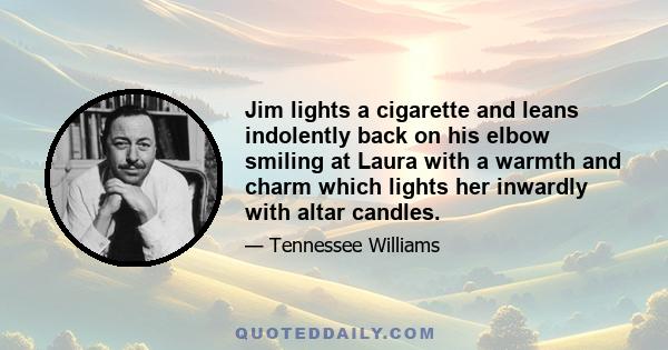 Jim lights a cigarette and leans indolently back on his elbow smiling at Laura with a warmth and charm which lights her inwardly with altar candles.